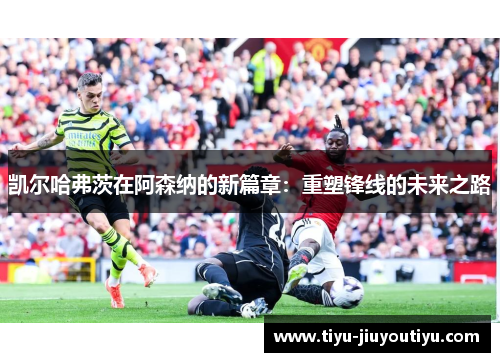 凯尔哈弗茨在阿森纳的新篇章:重塑锋线的未来之路 凯尔哈弗茨在阿森纳的新篇章:重塑锋线的未来之路