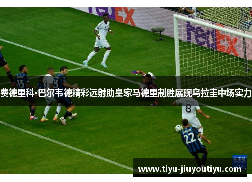 费德里科·巴尔韦德精彩远射助皇家马德里制胜展现乌拉圭中场实力 费德里科·巴尔韦德精彩远射助皇家马德里制胜展现乌拉圭中场实力