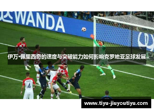 伊万·佩里西奇的速度与突破能力如何影响克罗地亚足球发展