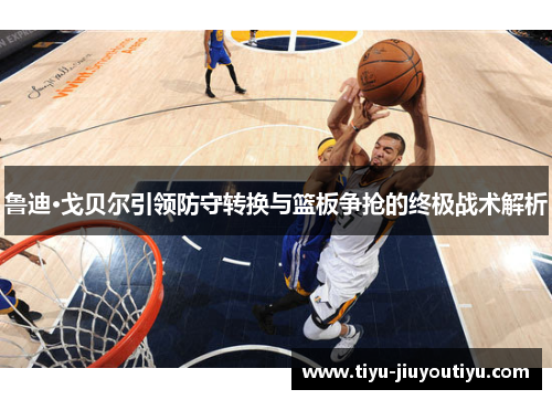 鲁迪·戈贝尔引领防守转换与篮板争抢的终极战术解析 鲁迪·戈贝尔引领防守转换与篮板争抢的终极战术解析