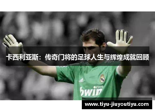 卡西利亚斯:传奇门将的足球人生与辉煌成就回顾 卡西利亚斯:传奇门将的足球人生与辉煌成就回顾