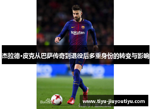 杰拉德·皮克从巴萨传奇到退役后多重身份的转变与影响