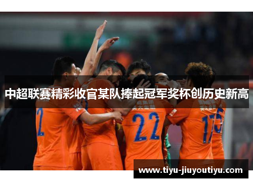 中超联赛精彩收官某队捧起冠军奖杯创历史新高 中超联赛精彩收官某队捧起冠军奖杯创历史新高