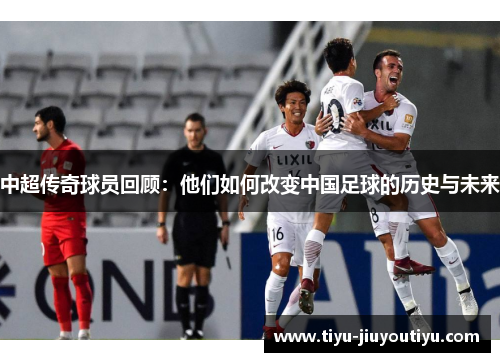 中超传奇球员回顾:他们如何改变中国足球的历史与未来 中超传奇球员回顾:他们如何改变中国足球的历史与未来