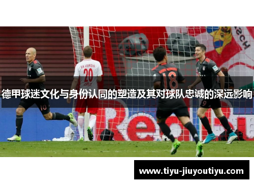 德甲球迷文化与身份认同的塑造及其对球队忠诚的深远影响 德甲球迷文化与身份认同的塑造及其对球队忠诚的深远影响