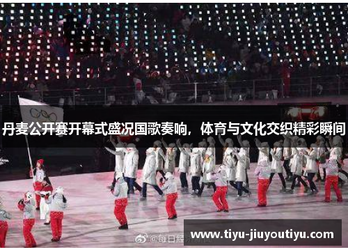 丹麦公开赛开幕式盛况国歌奏响,体育与文化交织精彩瞬间 丹麦公开赛开幕式盛况国歌奏响,体育与文化交织精彩瞬间