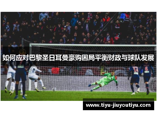 如何应对巴黎圣日耳曼豪购困局平衡财政与球队发展 如何应对巴黎圣日耳曼豪购困局平衡财政与球队发展