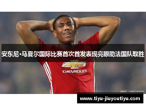 安东尼·马夏尔国际比赛首次首发表现亮眼助法国队取胜