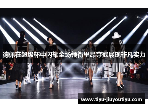 德佩在超级杯中闪耀全场领衔里昂夺冠展现非凡实力