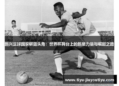 新兴足球国家崭露头角：世界杯舞台上的新星力量与崛起之路