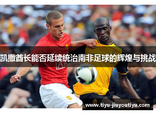 凯撒酋长能否延续统治南非足球的辉煌与挑战 凯撒酋长能否延续统治南非足球的辉煌与挑战