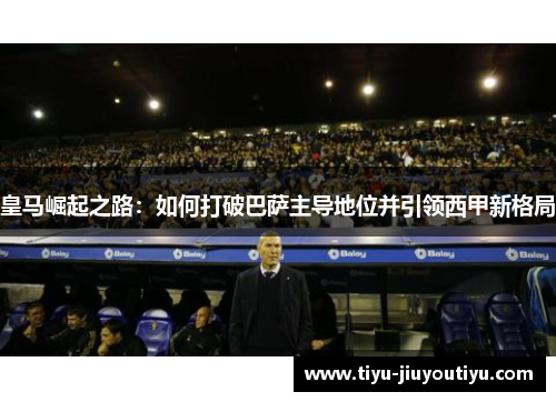 皇马崛起之路:如何打破巴萨主导地位并引领西甲新格局 皇马崛起之路:如何打破巴萨主导地位并引领西甲新格局