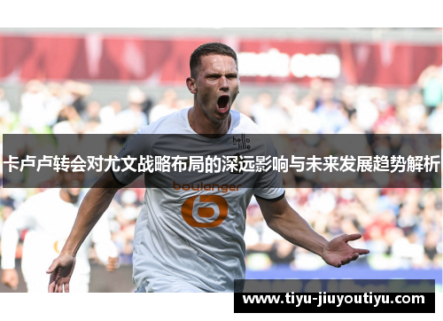 卡卢卢转会对尤文战略布局的深远影响与未来发展趋势解析