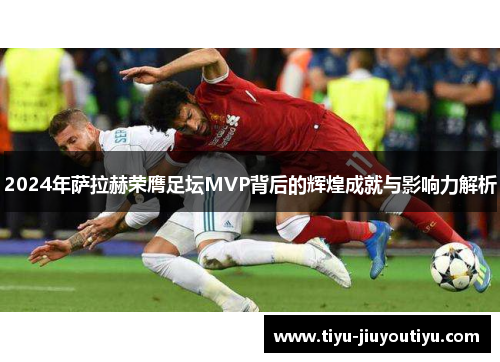 2024年萨拉赫荣膺足坛MVP背后的辉煌成就与影响力解析