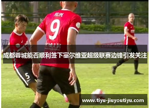 成都蓉城能否顺利签下塞尔维亚超级联赛边锋引发关注 成都蓉城能否顺利签下塞尔维亚超级联赛边锋引发关注