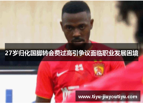 27岁归化国脚转会费过高引争议面临职业发展困境 27岁归化国脚转会费过高引争议面临职业发展困境