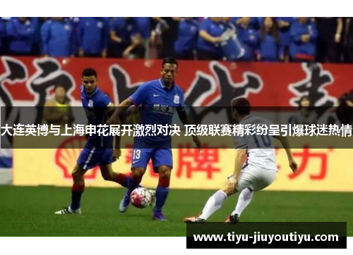大连英博与上海申花展开激烈对决 顶级联赛精彩纷呈引爆球迷热情