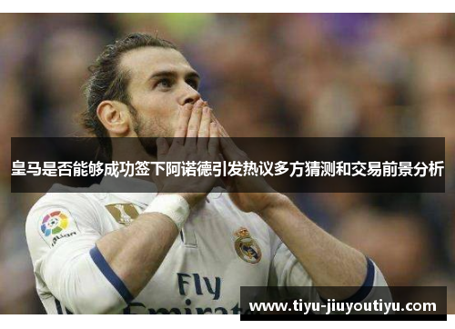 皇马是否能够成功签下阿诺德引发热议多方猜测和交易前景分析