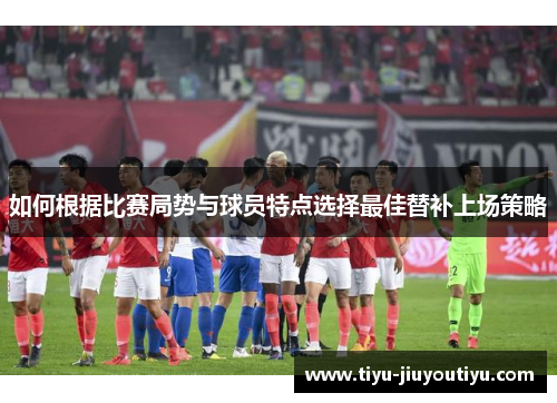 如何根据比赛局势与球员特点选择最佳替补上场策略 如何根据比赛局势与球员特点选择最佳替补上场策略