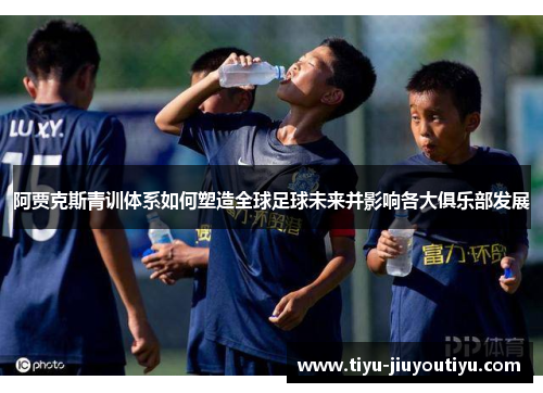 阿贾克斯青训体系如何塑造全球足球未来并影响各大俱乐部发展