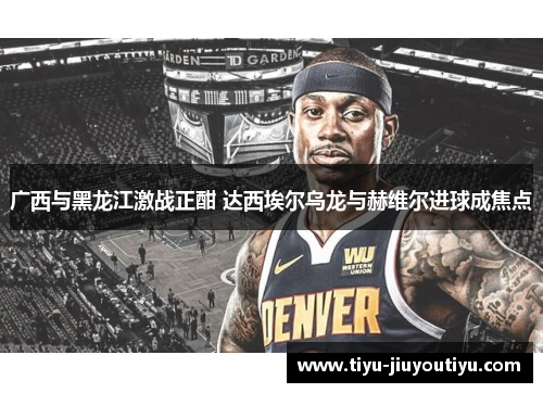 广西与黑龙江激战正酣 达西埃尔乌龙与赫维尔进球成焦点 广西与黑龙江激战正酣 达西埃尔乌龙与赫维尔进球成焦点