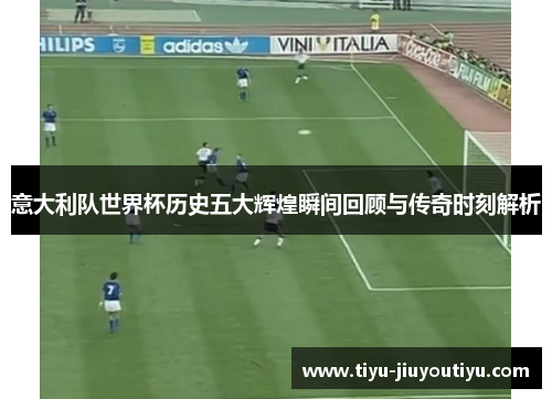 意大利队世界杯历史五大辉煌瞬间回顾与传奇时刻解析 意大利队世界杯历史五大辉煌瞬间回顾与传奇时刻解析