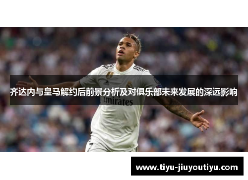 齐达内与皇马解约后前景分析及对俱乐部未来发展的深远影响 齐达内与皇马解约后前景分析及对俱乐部未来发展的深远影响