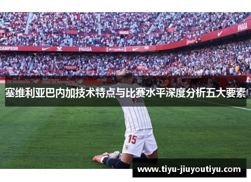 塞维利亚巴内加技术特点与比赛水平深度分析五大要素