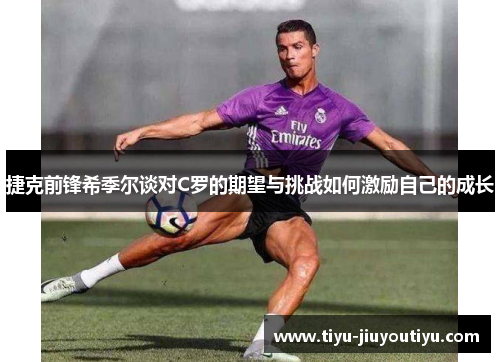捷克前锋希季尔谈对C罗的期望与挑战如何激励自己的成长 捷克前锋希季尔谈对C罗的期望与挑战如何激励自己的成长
