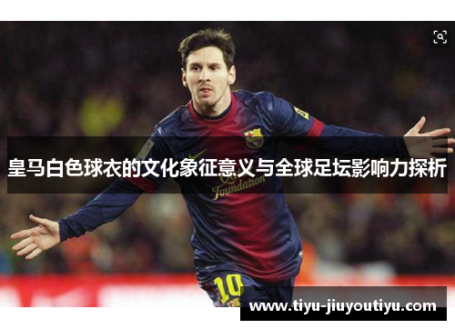 皇马白色球衣的文化象征意义与全球足坛影响力探析 皇马白色球衣的文化象征意义与全球足坛影响力探析